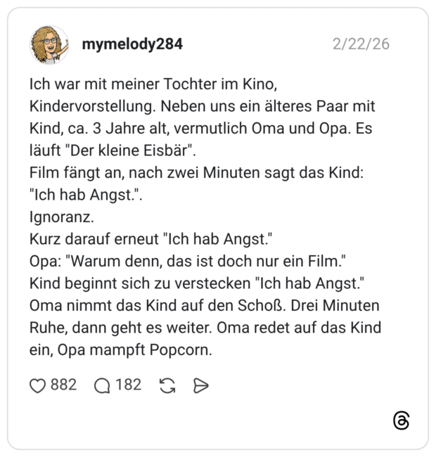 Ich war mit meiner Tochter im Kino, Kindervorstellung. Neben uns ein älteres Paar mit Kind, ca. 3 Jahre alt, vermutlich Oma und Opa. Es läuft "Der kleine Eisbär". Film fängt an, nach zwei Minuten sagt das Kind: "Ich hab Angst." Ignoranz. Kurz darauf erneut "Ich hab Angst." Opa: "Warum denn, das ist doch nur ein Film." Kind beginnt sich zu verstecken "Ich hab Angst." Oma nimmt das Kind auf den Schoß. Drei Minuten Ruhe, dann geht es weiter. Oma redet auf das Kind ein, Opa mampft Popcorn.