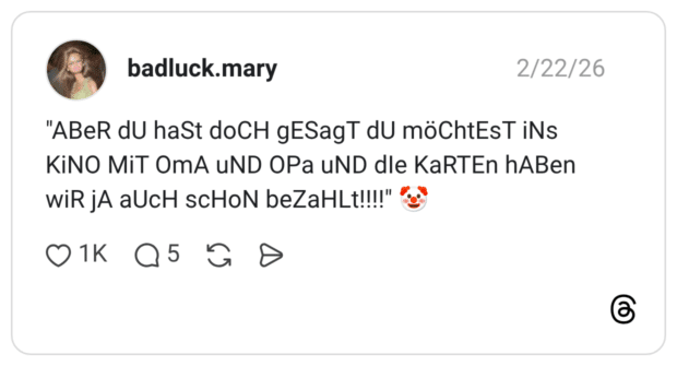 "ABeR dU haSt doCH gESagT dU möChtEsT iNs KiNO MiT OmA uND OPa uND dle KaRTEn hABen WİR jA aUcH scHoN beZaHLt!!!"