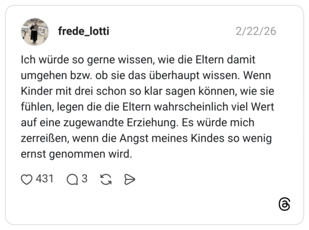 Ich würde so gerne wissen, wie die Eltern damit umgehen bzw. ob sie das überhaupt wissen. Wenn Kinder mit drei schon so klar sagen können, wie sie fühlen, legen die die Eltern wahrscheinlich viel Wert auf eine zugewandte Erziehung. Es würde mich zerreißen, wenn die Angst meines Kindes so wenig ernst genommen wird.