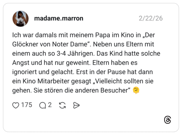 Ich war damals mit meinem Papa im Kino in „Der Glöckner von Noter Dame". Neben uns Eltern mit einem auch so 3-4 Jährigen. Das Kind hatte solche Angst und hat nur geweint. Eltern haben es ignoriert und gelacht. Erst in der Pause hat dann ein Kino Mitarbeiter gesagt „Vielleicht sollten sie gehen. Sie stören die anderen Besucher"