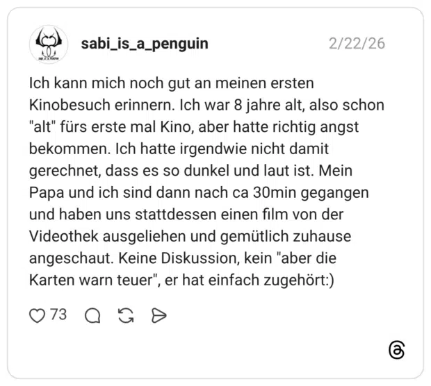 Ich kann mich noch gut an meinen ersten Kinobesuch erinnern. Ich war 8 jahre alt, also schon "alt" fürs erste mal Kino, aber hatte richtig angst bekommen. Ich hatte irgendwie nicht damit gerechnet, dass es so dunkel und laut ist. Mein Papa und ich sind dann nach ca 30min gegangen und haben uns stattdessen einen film von der Videothek ausgeliehen und gemütlich zuhause angeschaut. Keine Diskussion, kein "aber die Karten warn teuer", er hat einfach zugehört:)