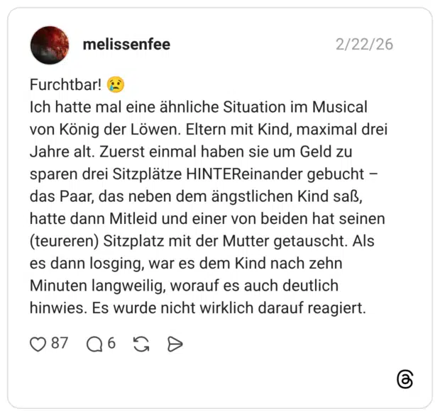 Furchtbar! Ich hatte mal eine ähnliche Situation im Musical von König der Löwen. Eltern mit Kind, maximal drei Jahre alt. Zuerst einmal haben sie um Geld zu sparen drei Sitzplätze HINTEReinander gebucht - das Paar, das neben dem ängstlichen Kind saß, hatte dann Mitleid und einer von beiden hat seinen (teureren) Sitzplatz mit der Mutter getauscht. Als es dann losging, war es dem Kind nach zehn Minuten langweilig, worauf es auch deutlich hinwies. Es wurde nicht wirklich darauf reagiert.