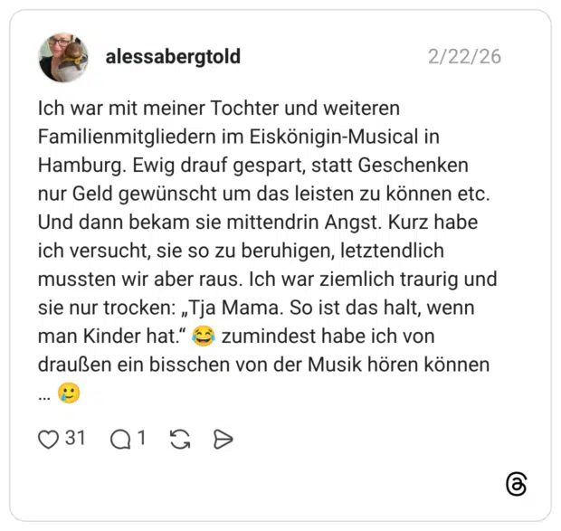 Ich war mit meiner Tochter und weiteren Familienmitgliedern im Eiskönigin-Musical in Hamburg. Ewig drauf gespart, statt Geschenken nur Geld gewünscht um das leisten zu können etc. Und dann bekam sie mittendrin Angst. Kurz habe ich versucht, sie so zu beruhigen, letztendlich mussten wir aber raus. Ich war ziemlich traurig und sie nur trocken: „Tja Mama. So ist das halt, wenn man Kinder hat." draußen ein bisschen von der Musik hören können .