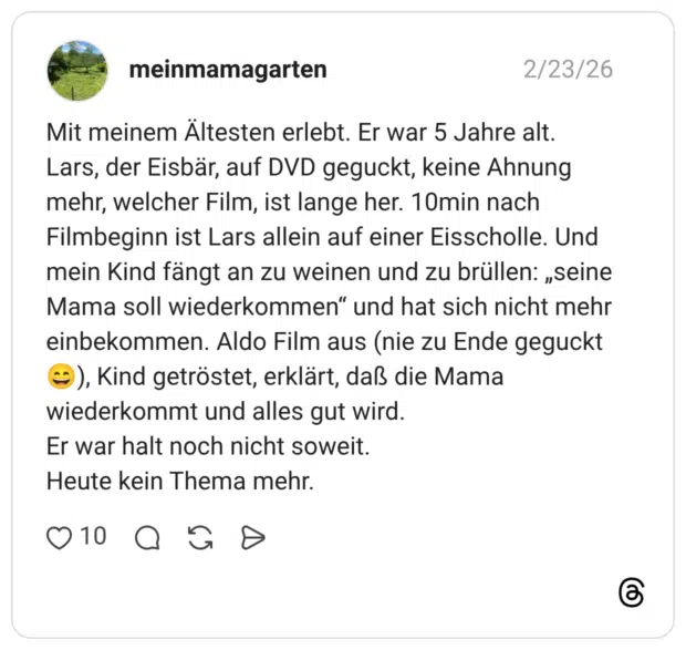 Mit meinem Ältesten erlebt. Er war 5 Jahre alt. Lars, der Eisbär, auf DVD geguckt, keine Ahnung mehr, welcher Film, ist lange her. 10min nach Filmbeginn ist Lars allein auf einer Eisscholle. Und mein Kind fängt an zu weinen und zu brüllen: „seine Mama soll wiederkommen" und hat sich nicht mehr einbekommen. Aldo Film aus (nie zu Ende geguckt =), Kind getröstet, erklärt, daß die Mama wiederkommt und alles gut wird. Er war halt noch nicht soweit. Heute kein Thema mehr.