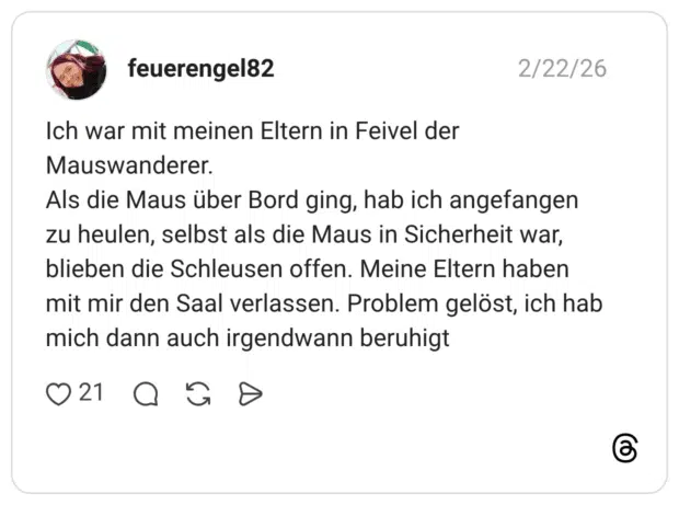 Ich war mit meinen Eltern in Feivel der Mauswanderer. Als die Maus über Bord ging, hab ich angefangen zu heulen, selbst als die Maus in Sicherheit war, blieben die Schleusen offen. Meine Eltern haben mit mir den Saal verlassen. Problem gelöst, ich hab mich dann auch irgendwann beruhigt 1
