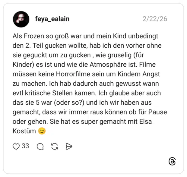 Als Frozen so groß war und mein Kind unbedingt den 2. Teil gucken wollte, hab ich den vorher ohne sie geguckt um zu gucken , wie gruselig (für Kinder) es ist und wie die Atmosphäre ist. Filme müssen keine Horrorfilme sein um Kindern Angst zu machen. Ich hab dadurch auch gewusst wann evtl kritische Stellen kamen. Ich glaube aber auch das sie 5 war (oder so?) und ich wir haben aus gemacht, dass wir immer raus können ob für Pause oder gehen. Sie hat es super gemacht mit Elsa Kostüm
