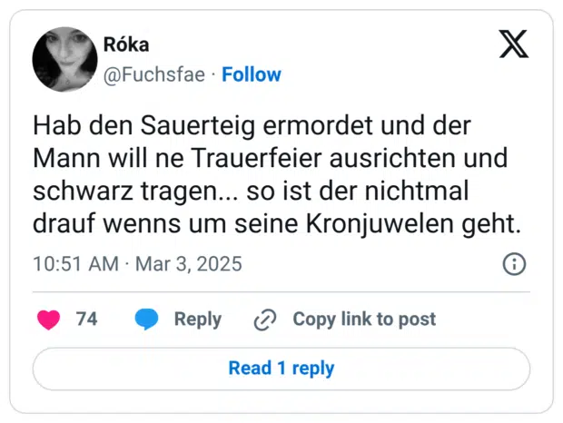 Hab den Sauerteig ermordet und der Mann will ne Trauerfeier ausrichten und schwarz tragen... so ist der nichtmal drauf wenns um seine Kronjuwelen geht.
