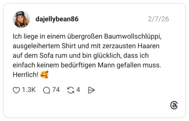 Ich liege in einem übergroßen Baumwollschlüppi, ausgeleihertem Shirt und mit zerzausten Haaren auf dem Sofa rum und bin glücklich, dass ich einfach keinem bedürftigen Mann gefallen muss. Herrlich!
