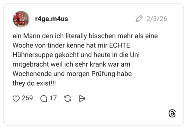 ein Mann den ich literally bisschen mehr als eine Woche von tinder kenne hat mir ECHTE Hühnersuppe gekocht und heute in die Uni mitgebracht weil ich sehr krank war am Wochenende und morgen Prüfung habe they do exist!!!