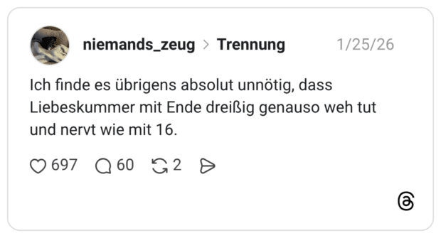 Ich finde es übrigens absolut unnötig, dass Liebeskummer mit Ende dreißig genauso weh tut und nervt wie mit 16.