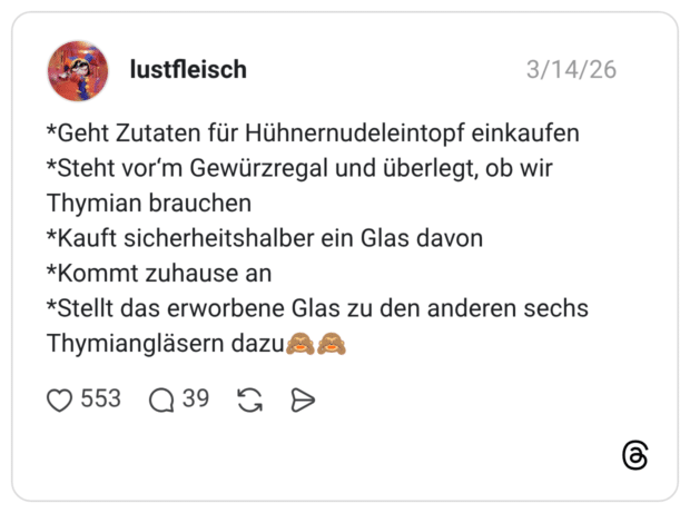 *Geht Zutaten für Hühnernudeleintopf einkaufen *Steht vor'm Gewürzregal und überlegt, ob wir Thymian brauchen *Kauft sicherheitshalber ein Glas davon *Kommt zuhause an *Stellt das erworbene Glas zu den anderen sechs Thymiangläsern dazu