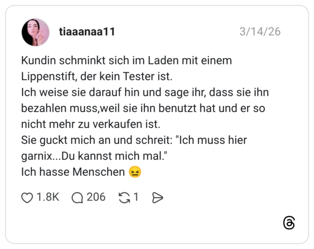 Kundin schminkt sich im Laden mit einem Lippenstift, der kein Tester ist. Ich weise sie darauf hin und sage ihr, dass sie ihn bezahlen muss, weil sie ihn benutzt hat und er so nicht mehr zu verkaufen ist. Sie guckt mich an und schreit: "Ich muss hier garnix...Du kannst mich mal." Ich hasse Menschen