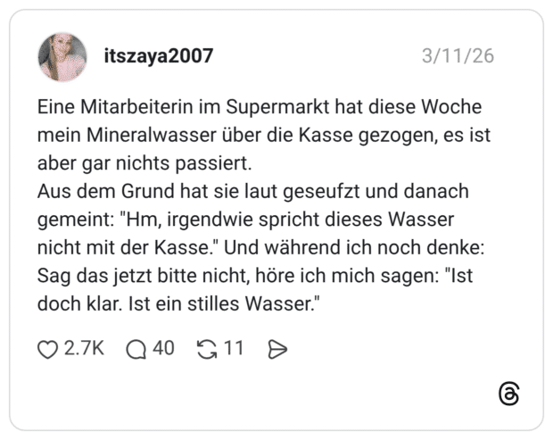 Eine Mitarbeiterin im Supermarkt hat diese Woche mein Mineralwasser über die Kasse gezogen, es ist aber gar nichts passiert. Aus dem Grund hat sie laut geseufzt und danach gemeint: "Hm, irgendwie spricht dieses Wasser nicht mit der Kasse." Und während ich noch denke: Sag das jetzt bitte nicht, höre ich mich sagen: "Ist doch klar. Ist ein stilles Wasser.