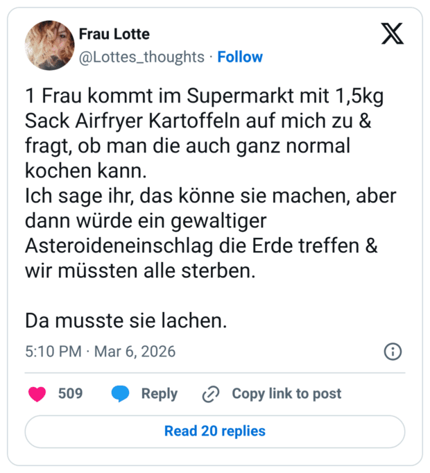 1 Frau kommt im Supermarkt mit 1,5kg Sack Airfryer Kartoffeln auf mich zu & fragt, ob man die auch ganz normal kochen kann. Ich sage ihr, das könne sie machen, aber dann würde ein gewaltiger Asteroideneinschlag die Erde treffen & wir müssten alle sterben. Da musste sie lachen