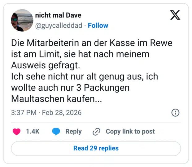 Die Mitarbeiterin an der Kasse im Rewe ist am Limit, sie hat nach meinem Ausweis gefragt. Ich sehe nicht nur alt genug aus, ich wollte auch nur 3 Packungen Maultaschen kaufen...