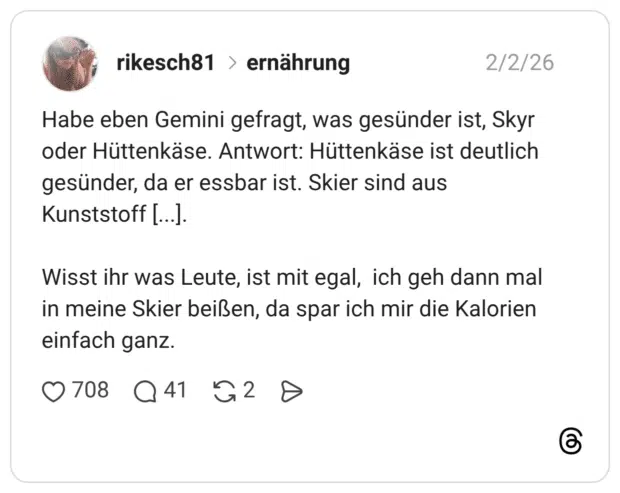Habe eben Gemini gefragt, was gesünder ist, Skyr oder Hüttenkäse. Antwort: Hüttenkäse ist deutlich gesünder, da er essbar ist. Skier sind aus Kunststoff [...]. Wisst ihr was Leute, ist mit egal, ich geh dann mal in meine Skier beißen, da spar ich mir die Kalorien einfach ganz.