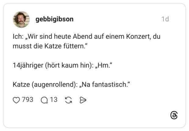 Ich: „Wir sind heute Abend auf einem Konzert, du musst die Katze füttern." 14jähriger (hört kaum hin): „Hm." Katze (augenrollend): „Na fantastisch."