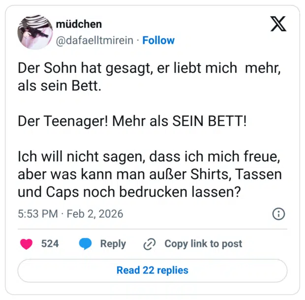 Der Sohn hat gesagt, er liebt mich mehr, als sein Bett. Der Teenager! Mehr als SEIN BETT! Ich will nicht sagen, dass ich mich freue, aber was kann man außer Shirts, Tassen und Caps noch bedrucken lassen?
