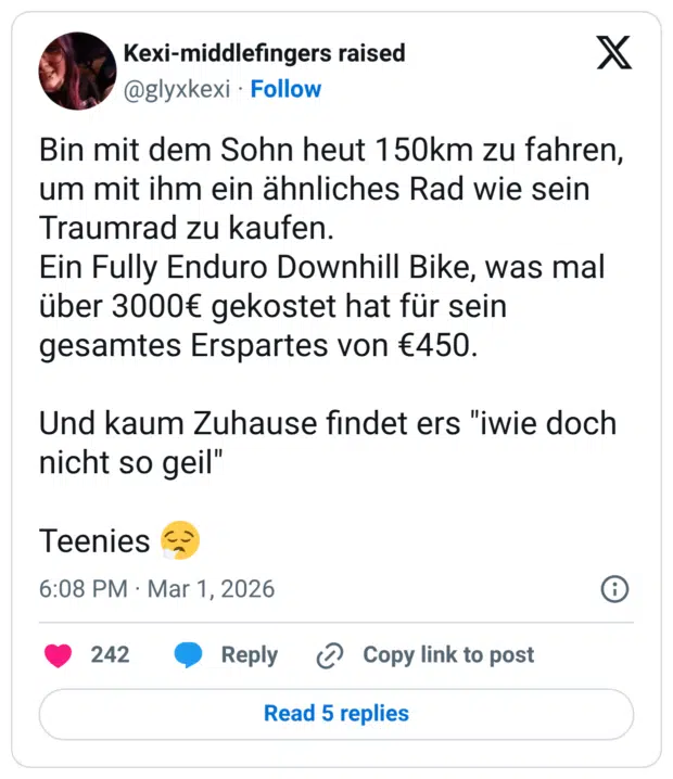 Bin mit dem Sohn heut 150km zu fahren, um mit ihm ein ähnliches Rad wie sein Traumrad zu kaufen. Ein Fully Enduro Downhill Bike, was mal über 3000€ gekostet hat für sein gesamtes Erspartes von €450. Und kaum Zuhause findet ers "iwie doch nicht so geil" Teenies