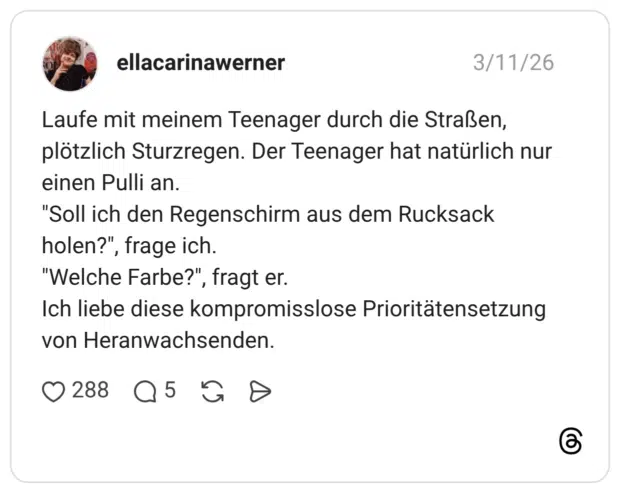 Laufe mit meinem Teenager durch die Straßen, plötzlich Sturzregen. Der Teenager hat natürlich nur einen Pulli an. "Soll ich den Regenschirm aus dem Rucksack holen?" "Welche Farbe?", fragt er. Ich liebe diese kompromisslose Prioritätensetzung von Heranwachsenden.