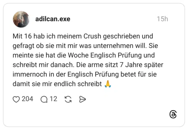 Mit 16 hab ich meinem Crush geschrieben und gefragt ob sie mit mir was unternehmen will. Sie meinte sie hat die Woche Englisch Prüfung und schreibt mir danach. Die arme sitzt 7 Jahre später immernoch in der Englisch Prüfung betet für sie damit sie mir endlich schreibt 🙏