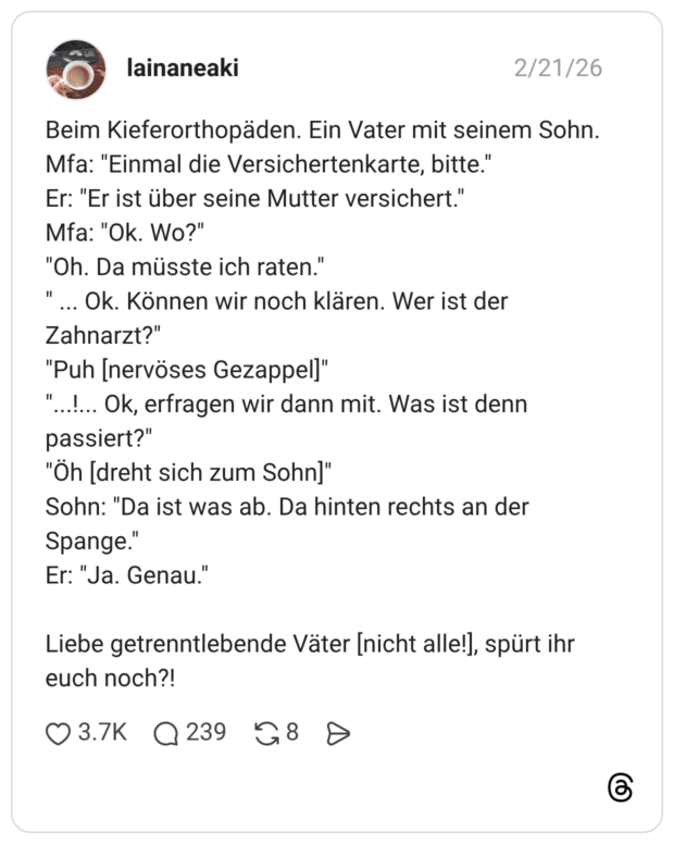 Beim Kieferorthopäden. Ein Vater mit seinem Sohn. Mfa: "Einmal die Versichertenkarte, bitte." Er: "Er ist über seine Mutter versichert." Mfa: "Ok. Wo?" "Oh. Da müsste ich raten." ... Ok. Können wir noch klären. Wer ist der Zahnarzt?" "Puh [nervöses Gezappel]" "...!. passiert?" "Öh [dreht sich zum Sohn]" Sohn: "Da ist was ab. Da hinten rechts an der Spange." Er: "Ja. Genau." Liebe getrenntlebende Väter [nicht alle!], spürt ihr euch noch?!