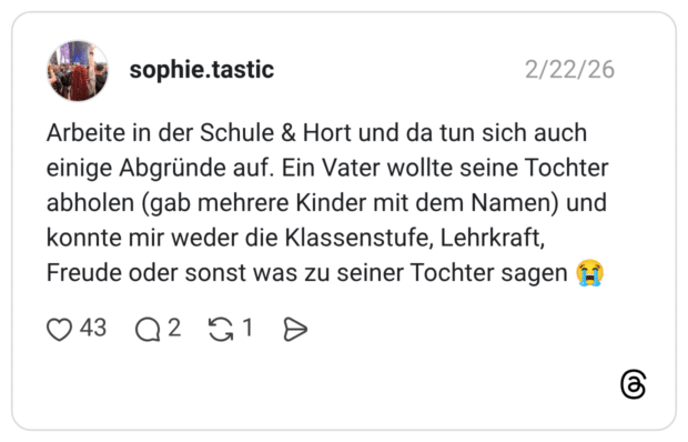 Arbeite in der Schule & Hort und da tun sich auch einige Abgründe auf. Ein Vater wollte seine Tochter abholen (gab mehrere Kinder mit dem Namen) und konnte mir weder die Klassenstufe, Lehrkraft, Freude oder sonst was zu seiner Tochter sagen