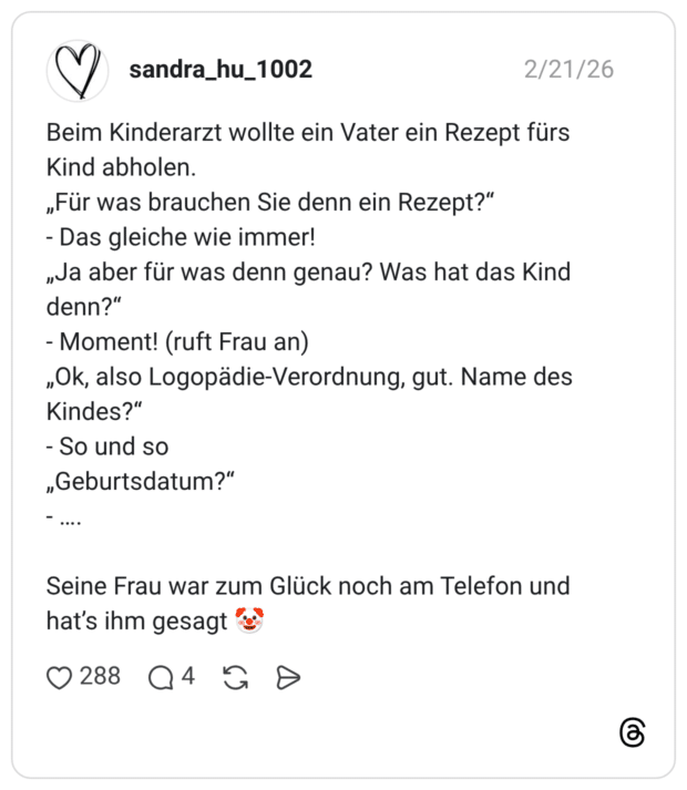Beim Kinderarzt wollte ein Vater ein Rezept fürs Kind abholen. „Für was brauchen Sie denn ein Rezept?" - Das gleiche wie immer! „Ja aber für was denn genau? Was hat das Kind denn?" - Moment! (ruft Frau an) „Ok, also Logopädie-Verordnung, gut. Name des Kindes?" - So und so „Geburtsdatum?" -.... Seine Frau war zum Glück noch am Telefon und hat's ihm gesagt