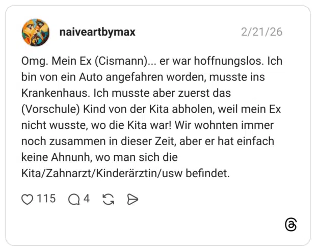 Omg. Mein Ex (Cismann)... er war hoffnungslos. Ich bin von ein Auto angefahren worden, musste ins Krankenhaus. Ich musste aber zuerst das (Vorschule) Kind von der Kita abholen, weil mein Ex nicht wusste, wo die Kita war! Wir wohnten immer noch zusammen in dieser Zeit, aber er hat einfach keine Ahnunh, wo man sich die Kita/Zahnarzt/Kinderärztin/usw befindet.