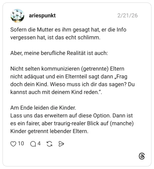 Sofern die Mutter es ihm gesagt hat, er die Info vergessen hat, ist das echt schlimm. Aber, meine berufliche Realität ist auch: Nicht selten kommunizieren (getrennte) Eltern nicht adäquat und ein Elternteil sagt dann „Frag doch dein Kind. Wieso muss ich dir das sagen? Du kannst auch mit deinem Kind reden.". Am Ende leiden die Kinder. Lass uns das erweitern auf diese Option. Dann ist es ein fairer, aber traurig-realer Blick auf (manche) Kinder getrennt lebender Eltern.