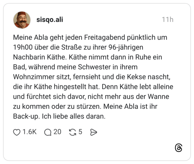 Meine Abla geht jeden Freitagabend pünktlich um 19h00 über die Straße zu ihrer 96-jährigen Nachbarin Käthe. Käthe nimmt dann in Ruhe ein Bad, während meine Schwester in ihrem Wohnzimmer sitzt, fernsieht und die Kekse nascht, die ihr Käthe hingestellt hat. Denn Käthe lebt alleine und fürchtet sich davor, nicht mehr aus der Wanne zu kommen oder zu stürzen. Meine Abla ist ihr Back-up. Ich liebe alles daran.