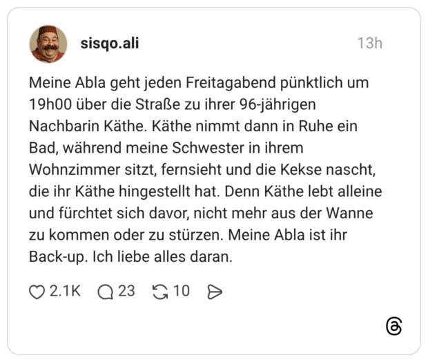 Meine Abla geht jeden Freitagabend pünktlich um 19h00 über die Straße zu ihrer 96-jährigen Nachbarin Käthe. Käthe nimmt dann in Ruhe ein Bad, während meine Schwester in ihrem Wohnzimmer sitzt, fernsieht und die Kekse nascht, die ihr Käthe hingestellt hat. Denn Käthe lebt alleine und fürchtet sich davor, nicht mehr aus der Wanne zu kommen oder zu stürzen. Meine Abla ist ihr Back-up. Ich liebe alles daran.