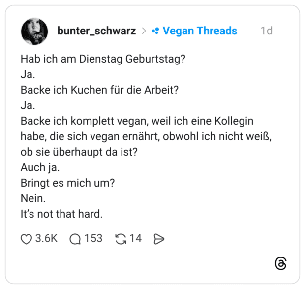 Hab ich am Dienstag Geburtstag? Ja. Backe ich Kuchen für die Arbeit? Ja. Backe ich komplett vegan, weil ich eine Kollegin habe, die sich vegan ernährt, obwohl ich nicht weiß, ob sie überhaupt da ist? Auch ja. Bringt es mich um? Nein. It’s not that hard.
