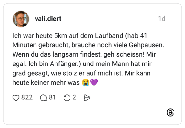 Ich war heute 5km auf dem Laufband (hab 41 Minuten gebraucht, brauche noch viele Gehpausen. Wenn du das langsam findest, geh scheissn! Mir egal. Ich bin Anfänger.) und mein Mann hat mir grad gesagt, wie stolz er auf mich ist. Mir kann heute keiner mehr was 😭💜