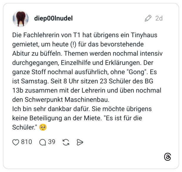 Die Fachlehrerin von T1 hat übrigens ein Tinyhaus gemietet, um heute (!) für das bevorstehende Abitur zu büffeln. Themen werden nochmal intensiv durchgegangen, Einzelhilfe und Erklärungen. Der ganze Stoff nochmal ausführlich, ohne "Gong". Es ist Samstag. Seit 8 Uhr sitzen 23 Schüler des BG 13b zusammen mit der Lehrerin und üben nochmal den Schwerpunkt Maschinenbau. Ich bin sehr dankbar dafür. Sie möchte übrigens keine Beteiligung an der Miete. "Es ist für die Schüler." 🥺