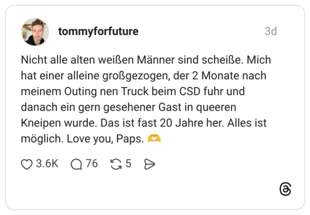 Nicht alle alten weißen Männer sind scheiße. Mich hat einer alleine großgezogen, der 2 Monate nach meinem Outing nen Truck beim CSD fuhr und danach ein gern gesehener Gast in queeren Kneipen wurde. Das ist fast 20 Jahre her. Alles ist möglich. Love you, Paps. 🫶