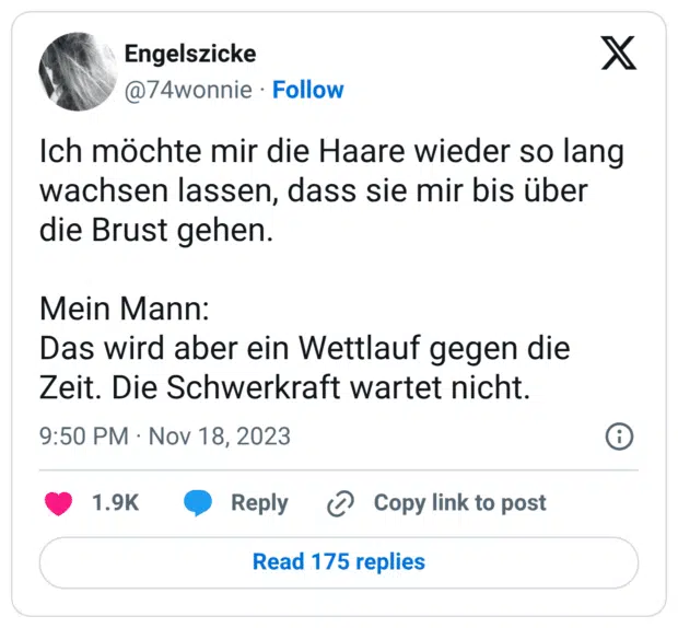 Ich möchte mir die Haare wieder so lang wachsen lassen, dass sie mir bis über die Brust gehen. Mein Mann: Das wird aber ein Wettlauf gegen die Zeit. Die Schwerkraft wartet nicht.