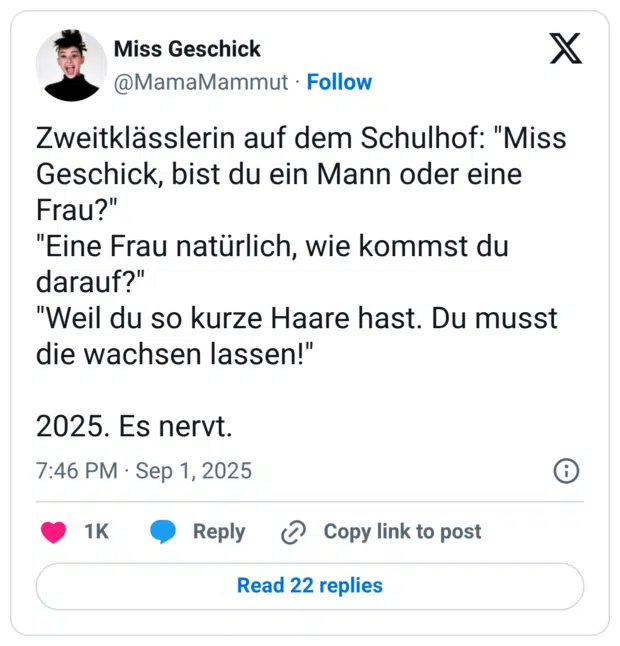Zweitklässlerin auf dem Schulhof: "Miss Geschick, bist du ein Mann oder eine Frau?" "Eine Frau natürlich, wie kommst du darauf?" "Weil du so kurze Haare hast. Du musst die wachsen lassen!" 2025. Es nervt.