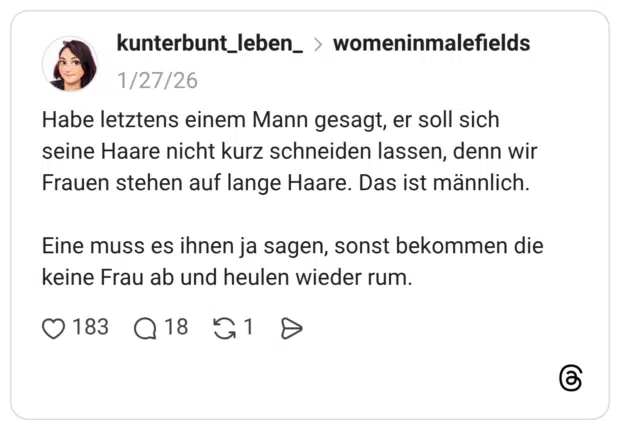 Habe letztens einem Mann gesagt, er soll sich seine Haare nicht kurz schneiden lassen, denn wir Frauen stehen auf lange Haare. Das ist männlich. Eine muss es ihnen ja sagen, sonst bekommen die keine Frau ab und heulen wieder rum.