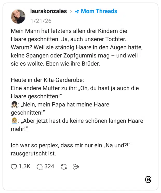 Mein Mann hat letztens allen drei Kindern die Haare geschnitten. Ja, auch unserer Tochter. Warum? Weil sie ständig Haare in den Augen hatte, keine Spangen oder Zopfgummis mag – und weil sie es wollte. Eben wie ihre Brüder. Heute in der Kita-Garderobe: Eine andere Mutter zu ihr: „Oh, du hast ja auch die Haare geschnitten!“ 👧🏻: „Nein, mein Papa hat meine Haare geschnitten!“ 👩🏼‍💼: „Aber jetzt hast du keine schönen langen Haare mehr!“ Ich war so perplex, dass mir nur ein „Na und?!“ rausgerutscht ist