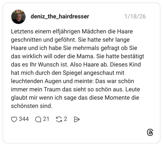 Letztens einem elfjährigen Mädchen die Haare geschnitten und geföhnt. Sie hatte sehr lange Haare und ich habe Sie mehrmals gefragt ob Sie das wirklich will oder die Mama. Sie hatte bestätigt das es Ihr Wunsch ist. Also Haare ab. Dieses Kind hat mich durch den Spiegel angeschaut mit leuchtenden Augen und meinte: Das war schön immer mein Traum das sieht so schön aus. Leute glaubt mir wenn ich sage das diese Momente die schönsten sind.