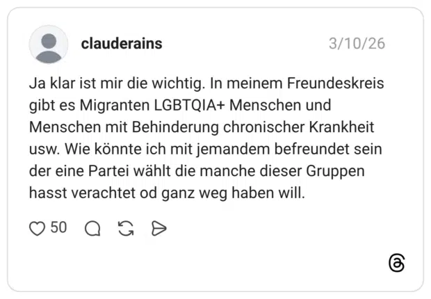 Ja klar ist mir die wichtig. In meinem Freundeskreis gibt es Migranten LGBTQIA+ Menschen und Menschen mit Behinderung chronischer Krankheit usw. Wie könnte ich mit jemandem befreundet sein der eine Partei wählt die manche dieser Gruppen hasst verachtet od ganz weg haben will.