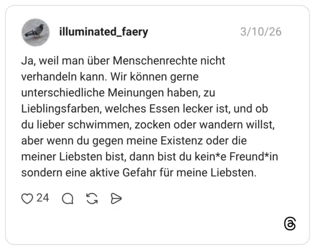 Ja, weil man über Menschenrechte nicht verhandeln kann. Wir können gerne unterschiedliche Meinungen haben, zu Lieblingsfarben, welches Essen lecker ist, und ob du lieber schwimmen, zocken oder wandern willst, aber wenn du gegen meine Existenz oder die meiner Liebsten bist, dann bist du kein*e Freund*in sondern eine aktive Gefahr für meine Liebsten.