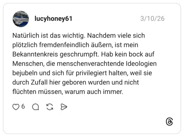 Natürlich ist das wichtig. Nachdem viele sich plötzlich fremdenfeindlich äußern, ist mein Bekanntenkreis geschrumpft. Hab kein bock auf Menschen, die menschenverachtende Ideologien bejubeln und sich für privilegiert halten, weil sie durch Zufall hier geboren wurden und nicht flüchten müssen, warum auch immer.