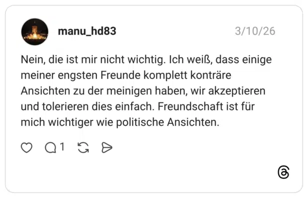 Nein, die ist mir nicht wichtig. Ich weiß, dass einige meiner engsten Freunde komplett konträre Ansichten zu der meinigen haben, wir akzeptieren und tolerieren dies einfach. Freundschaft ist für mich wichtiger wie politische Ansichten.