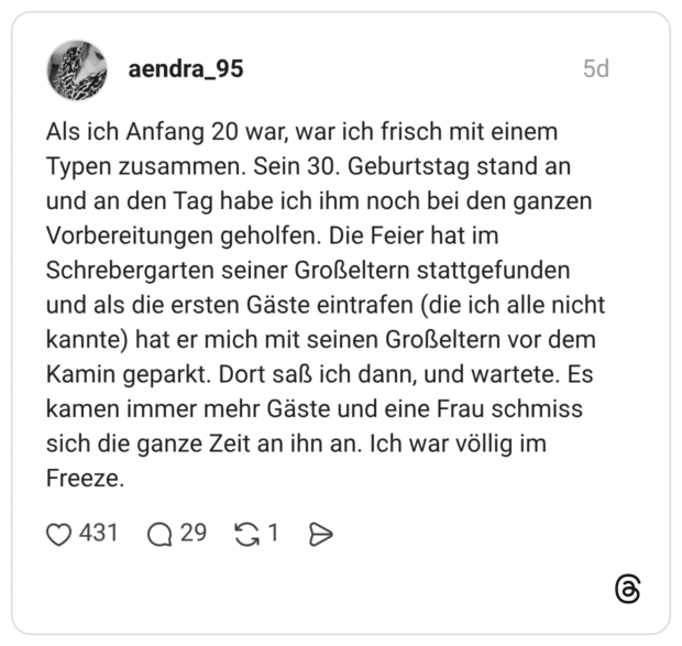 Als ich Anfang 20 war, war ich frisch mit einem Typen zusammen. Sein 30. Geburtstag stand an und an den Tag habe ich ihm noch bei den ganzen Vorbereitungen geholfen. Die Feier hat im Schrebergarten seiner Großeltern stattgefunden und als die ersten Gäste eintrafen (die ich alle nicht kannte) hat er mich mit seinen Großeltern vor dem Kamin geparkt. Dort saß ich dann, und wartete. Es kamen immer mehr Gäste und eine Frau schmiss sich die ganze Zeit an ihn an. Ich war völlig im Freeze.