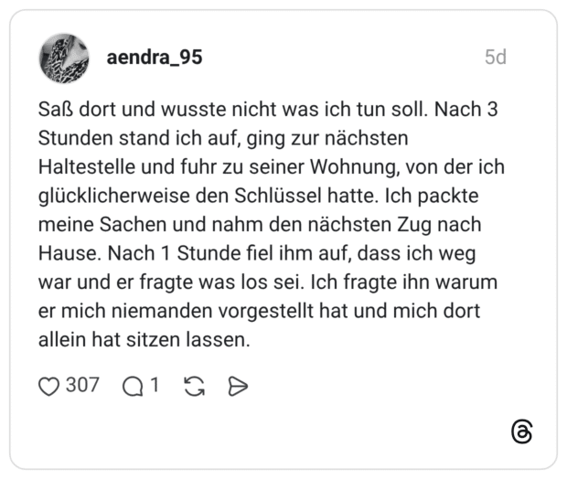Saß dort und wusste nicht was ich tun soll. Nach 3 Stunden stand ich auf, ging zur nächsten Haltestelle und fuhr zu seiner Wohnung, von der ich glücklicherweise den Schlüssel hatte. Ich packte meine Sachen und nahm den nächsten Zug nach Hause. Nach 1 Stunde fiel ihm auf, dass ich weg war und er fragte was los sei. Ich fragte ihn warum er mich niemanden vorgestellt hat und mich dort allein hat sitzen lassen.