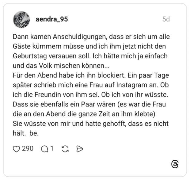 Dann kamen Anschuldigungen, dass er sich um alle Gäste kümmern müsse und ich ihm jetzt nicht den Geburtstag versauen soll. Ich hätte mich ja einfach und das Volk mischen können... Für den Abend habe ich ihn blockiert. Ein paar Tage später schrieb mich eine Frau auf Instagram an. Ob ich die Freundin von ihm sei. Ob ich von ihr wüsste. Dass sie ebenfalls ein Paar wären (es war die Frau die an den Abend die ganze Zeit an ihm klebte) Sie wüsste von mir und hatte gehofft, dass es nicht hält. be.