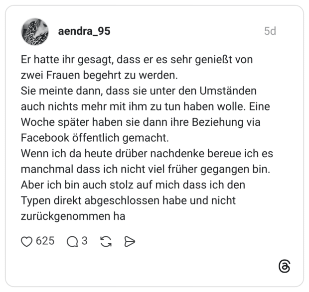 Er hatte ihr gesagt, dass er es sehr genießt von zwei Frauen begehrt zu werden. Sie meinte dann, dass sie unter den Umständen auch nichts mehr mit ihm zu tun haben wolle. Eine Woche später haben sie dann ihre Beziehung via Facebook öffentlich gemacht. Wenn ich da heute drüber nachdenke bereue ich es manchmal dass ich nicht viel früher gegangen bin. Aber ich bin auch stolz auf mich dass ich den Typen direkt abgeschlossen habe und nicht zurückgenommen ha