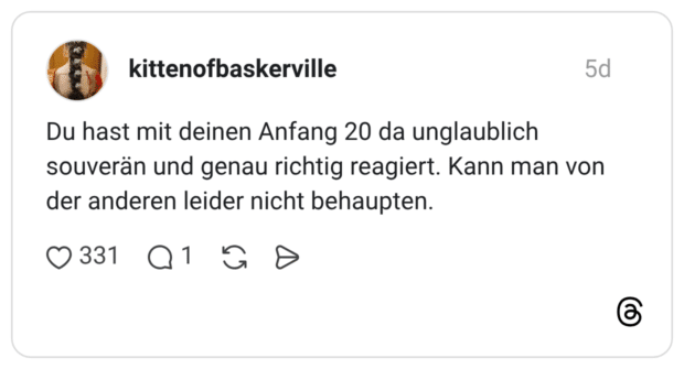 Du hast mit deinen Anfang 20 da unglaublich souverän und genau richtig reagiert. Kann man von der anderen leider nicht behaupten.
